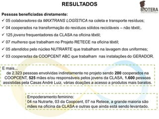 Pessoas beneficiadas diretamente:
 05 colaboradores da MAXTRANS LOGÍSTICA na coleta e transporte resíduos;
 04 cooperados na transformação do resíduos sólidos recicláveis – não têxtil;.
 125 jovens frequentadores da CLASA na oficina têxtil;
 07 mulheres que trabalham no Projeto RETECE na oficina têxtil;
 05 atendidos pelo núcleo NUTRARTE que trabalham na lavagem dos uniformes;
 03 cooperadas da COOPCENT ABC que trabalham nas instalações do GERADOR.
RESULTADOS
E mais...
de 2.323 pessoas envolvidas indiretamente no projeto sendo 200 cooperados na
COOPCENT, 525 mães e/ou responsáveis pelos jovens da CLASA, 1.600 pessoas
assistidas pela Casas André Luiz, várias doações a acesso a produtos mais baratos.
Empoderamento feminino:
04 na Nutrarte, 03 da Coopcent, 07 na Retece, a grande maioria são
mães na oficina da CLASA e outras que ainda está sendo levantado.
 