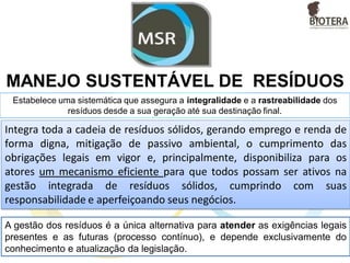 MANEJO SUSTENTÁVEL DE RESÍDUOS
Estabelece uma sistemática que assegura a integralidade e a rastreabilidade dos
resíduos desde a sua geração até sua destinação final.
A gestão dos resíduos é a única alternativa para atender as exigências legais
presentes e as futuras (processo contínuo), e depende exclusivamente do
conhecimento e atualização da legislação.
Integra toda a cadeia de resíduos sólidos, gerando emprego e renda de
forma digna, mitigação de passivo ambiental, o cumprimento das
obrigações legais em vigor e, principalmente, disponibiliza para os
atores um mecanismo eficiente para que todos possam ser ativos na
gestão integrada de resíduos sólidos, cumprindo com suas
responsabilidade e aperfeiçoando seus negócios.
 