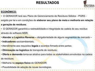 RESULTADOS
ECONÔMICO:
• O GERADOR terá seu Plano de Gerenciamento de Resíduos Sólidos - PGRS -
exigido por lei e em condições de elaborar seu plano de meta e melhoria em relação
a geração de resíduos;
• O GERADOR garantirá a rastreabilidade e integridade da cadeia do seu resíduo
através do software MSR;
• Atender a Logística Reversa – obrigatoriedade de alguns segmentos de mercado –
• Indicadores socioambientais;
• Atendimento aos requisitos legais e acordos firmado entre partes;
• Otimização na logística de transporte de resíduos;
• Oferta e demanda torna-se atrativo para todos os stakeholders envolvidos na cadeia
de resíduos;
• Melhoria no espaço físico do GERADOR;
• Possibilidade de adoção de novas tecnologias.
 