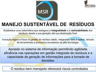 MANEJO SUSTENTÁVEL DE RESÍDUOS
Estabelece uma sistemática que assegura a integralidade e a rastreabilidade dos
resíduos desde a sua geração até sua destinação final.
Inovação lógica e física na gestão do resíduo sólido, integrando toda a cadeia, através
de ferramentas e processos inovadores de alta tecnologia.
O resíduo bem manejado oferecerá riscos controlados
Apoiado no sistema de informação permitindo agilidade,
eficiência nas operações em gestão integrada de resíduos e a
capacidade de geração de informações para a tomada de
decisões.
 