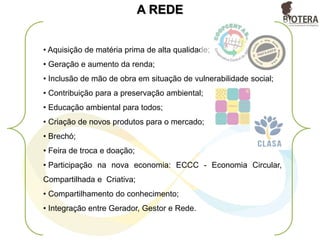 GERADOR
• O GERADOR deixa de enviar cerca de 12 toneladas por mês de resíduos sólidos
para aterros sanitários;
• Redução de custos em toda a cadeia da gestão de resíduo;
• Os uniformes da empresa deixam de ser incinerados, e passam torna-se matéria
prima;
• Mitigação dos gases efeito estufa;
• Responsabilidade Socioambiental;
• Cumprimento das legislações ambientais;
• Garantia da qualidade e quantidade do resíduo para entrar num outro processo
de transformação;
• O GERADOR utiliza o aplicativo MSR onde gerencia e rastreia remotamente todo e
qualquer resíduo, e saberá exatamente qual a destinação do seu resíduo (fase
piloto).
• Indicadores de resíduos, mão de obra gerada, emissões de GEE;
•Adoção de novas tecnologias viáveis nas quesitos financeiros e socioambientais.
 