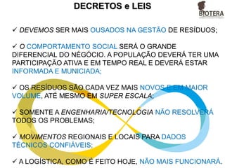 AGORA É A HORA
 DEVEMOS SER MAIS OUSADOS NA GESTÃO DE RESÍDUOS;
 O COMPORTAMENTO SOCIAL SERÁ O GRANDE
DIFERENCIAL DO NÉGÓCIO. A POPULAÇÃO DEVERÁ TER UMA
PARTICIPAÇÃO ATIVA E EM TEMPO REAL E DEVERÁ ESTAR
INFORMADA E MUNICIADA;
 OS RESÍDUOS SÃO CADA VEZ MAIS NOVOS E EM MAIOR
VOLUME, ATÉ MESMO EM SUPER ESCALA;
 SOMENTE A ENGENHARIA/TECNOLOGIA NÃO RESOLVERÁ
TODOS OS PROBLEMAS;
 MOVIMENTOS REGIONAIS E LOCAIS PARA DADOS
TÉCNICOS CONFIÁVEIS;
 A LOGÍSTICA, COMO É FEITO HOJE, NÃO MAIS FUNCIONARÁ.
 