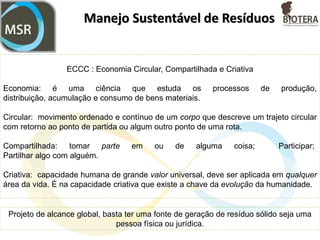 Manejo Sustentável de Resíduos
Estabelece uma sistemática que assegura a rastreabilidade dos resíduos sólidos
desde a sua geração até sua destinação final.
A gestão dos resíduos é a única alternativa para atender as exigências legais presentes
e as futuras (processo contínuo), e depende exclusivamente do conhecimento e
atualização da legislação.
Atende toda a cadeia de resíduos sólidos, dando oportunidade de geração de emprego
e renda, a eliminação e/ou mitigação de passivo ambiental, a possibilidade do
cumprimento das obrigações legais em vigor e, principalmente, disponibiliza para os
atores um mecanismo eficiente para que todos possam ser ativos na gestão integrada
de resíduos sólidos, cumprindo com suas responsabilidade e aperfeiçoando seus
negócios.
 