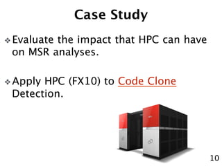 Case Study 
❖ Evaluate the impact that HPC can have 
on MSR analyses. 
❖ Apply HPC (FX10) to Code Clone 
Detection. 
10 
 