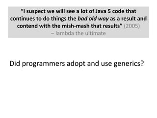 “I suspect we will see a lot of Java 5 code that continues to do things the bad old way as a result and contend with the mish-mash that results” (2005) – lambda the ultimateDid programmers adopt and use generics?