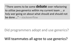 “There seems to be some debateover refactoring to utilize java generics within my current team … a holy war going on about what should and should not be done …” – stackoverflowDid programmers adopt and use generics?Will teammates all agree to use generics?