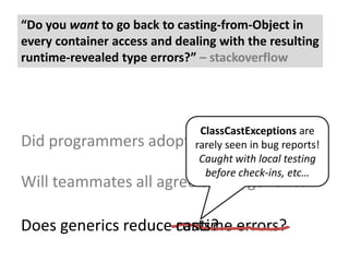 “Do you want to go back to casting-from-Object in every container access and dealing with the resulting runtime-revealed type errors?” – stackoverflowClassCastExceptionsare rarely seen in bug reports!Caught with local testing before check-ins, etc…Did programmers adopt and use generics?Will teammates all agree to use generics?Does generics reduce runtime errors?Does generics reduce casts?