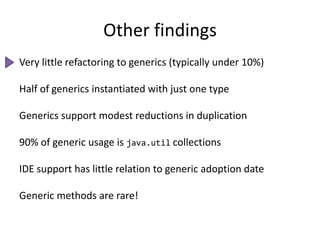 Other findingsVery little refactoring to generics (typically under 10%)Half of generics instantiated with just one typeGenerics support modest reductions in duplication90% of generic usage is java.util collectionsIDE support has little relation to generic adoption dateGeneric methods are rare!