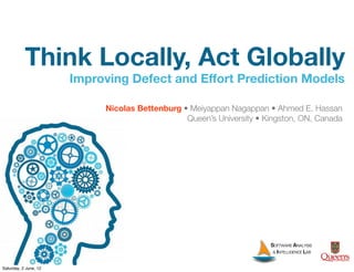 Think Locally, Act Globally
                       Improving Defect and Effort Prediction Models

                            Nicolas Bettenburg • Meiyappan Nagappan • Ahmed E. Hassan
                                                Queen’s University • Kingston, ON, Canada




                                                                      SOFTWARE ANALYSIS
                                                                       & INTELLIGENCE LAB
                                                                                            T
Saturday, 2 June, 12
 