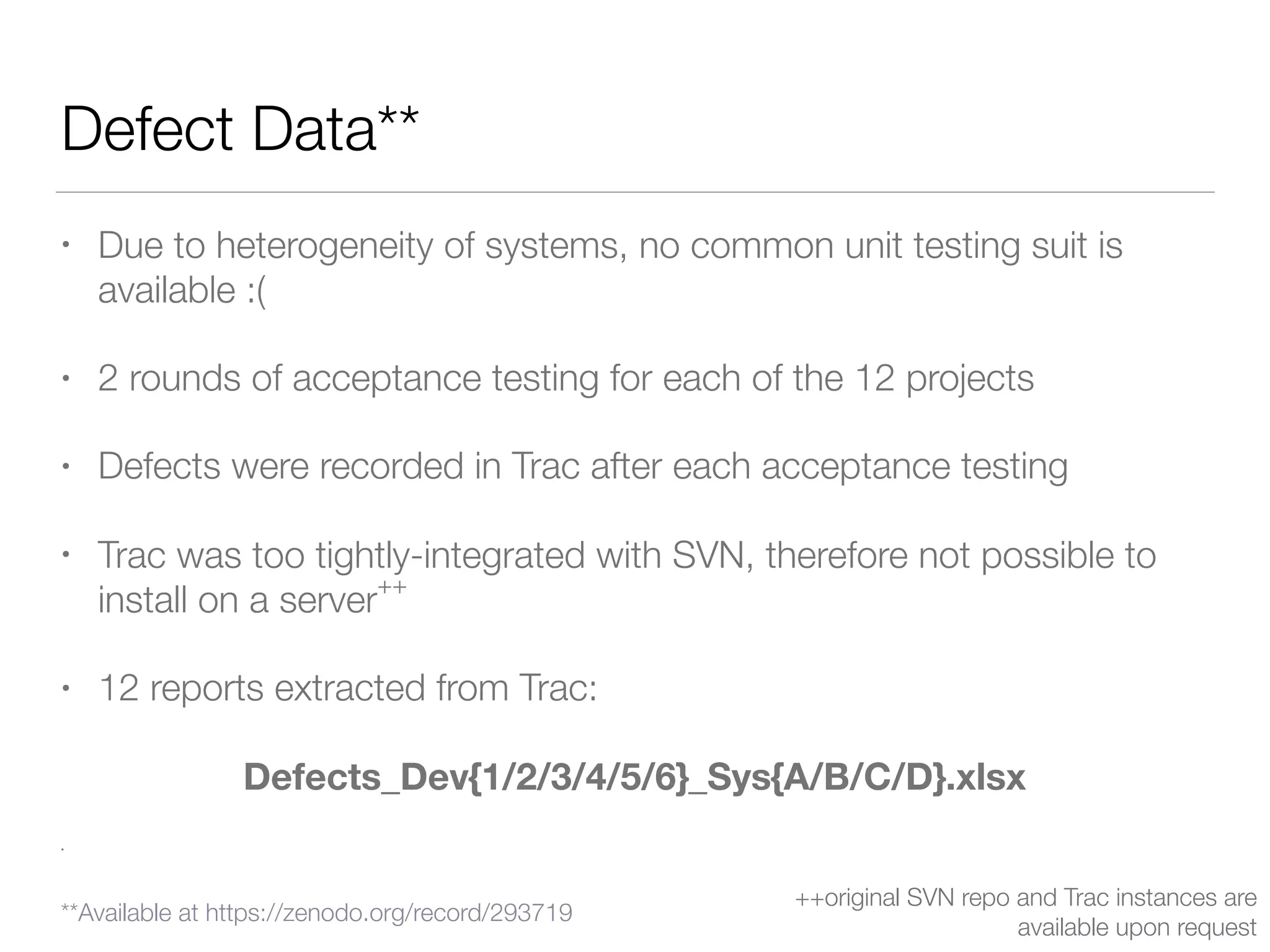 Defect Data**
• Due to heterogeneity of systems, no common unit testing suit is
available :(
• 2 rounds of acceptance testing for each of the 12 projects
• Defects were recorded in Trac after each acceptance testing
• Trac was too tightly-integrated with SVN, therefore not possible to
install on a server
++
• 12 reports extracted from Trac:
Defects_Dev{1/2/3/4/5/6}_Sys{A/B/C/D}.xlsx
•
++original SVN repo and Trac instances are
available upon request
**Available at https://zenodo.org/record/293719
 
