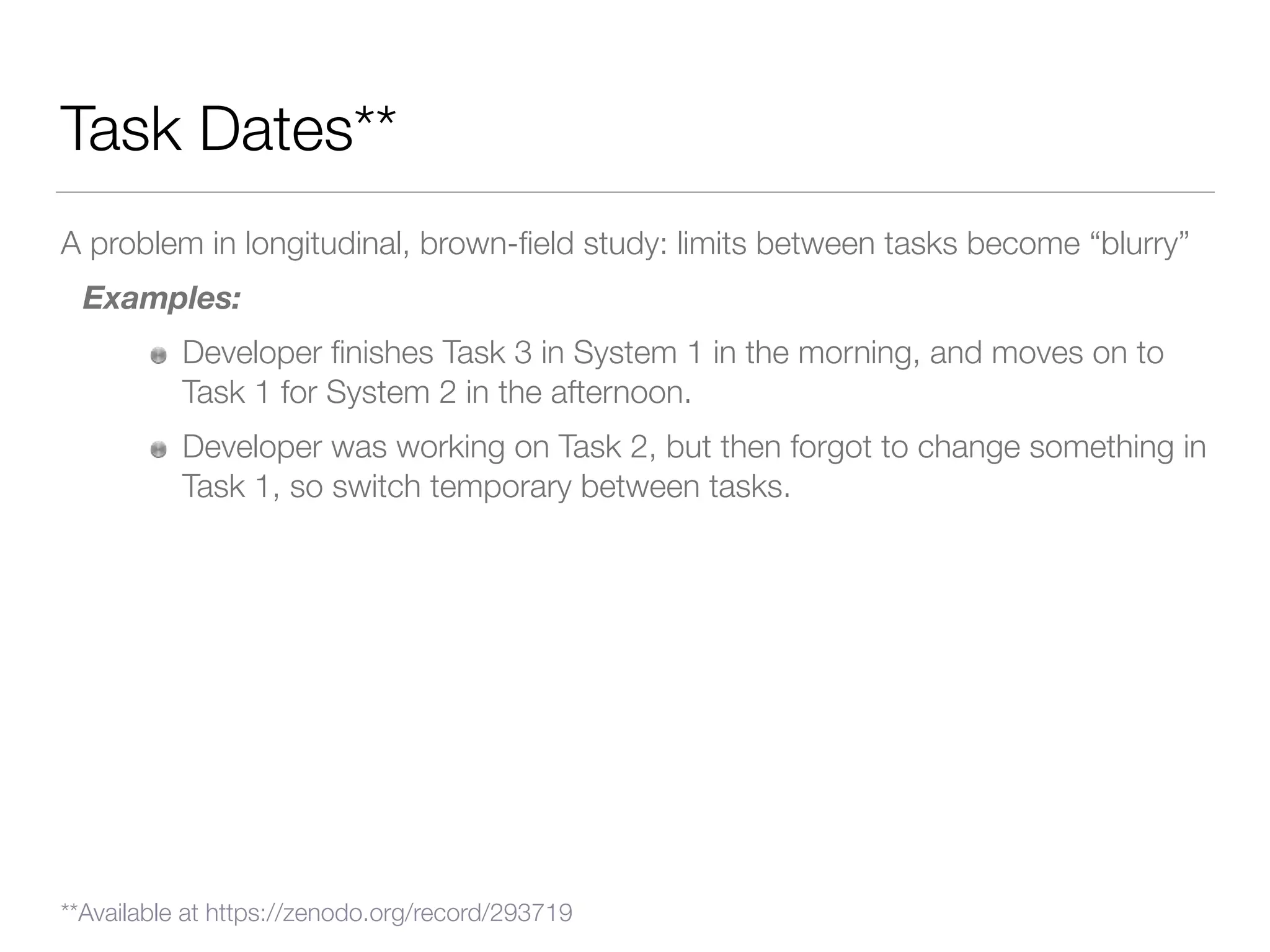 Task Dates**
A problem in longitudinal, brown-ﬁeld study: limits between tasks become “blurry”
Examples:
Developer ﬁnishes Task 3 in System 1 in the morning, and moves on to
Task 1 for System 2 in the afternoon.
Developer was working on Task 2, but then forgot to change something in
Task 1, so switch temporary between tasks.
**Available at https://zenodo.org/record/293719
 