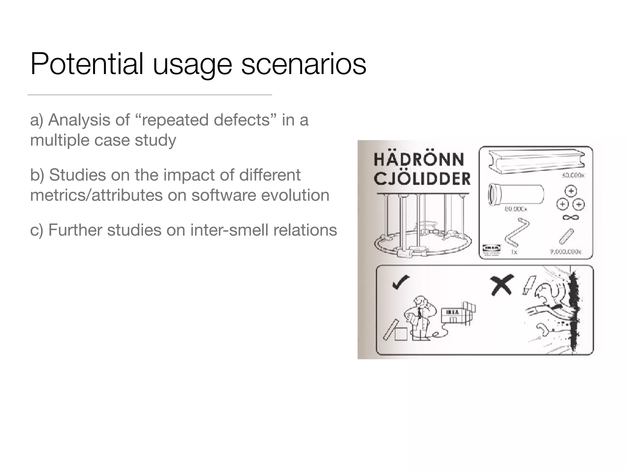 Potential usage scenarios
a) Analysis of “repeated defects” in a
multiple case study
b) Studies on the impact of diﬀerent
metrics/attributes on software evolution
c) Further studies on inter-smell relations
 