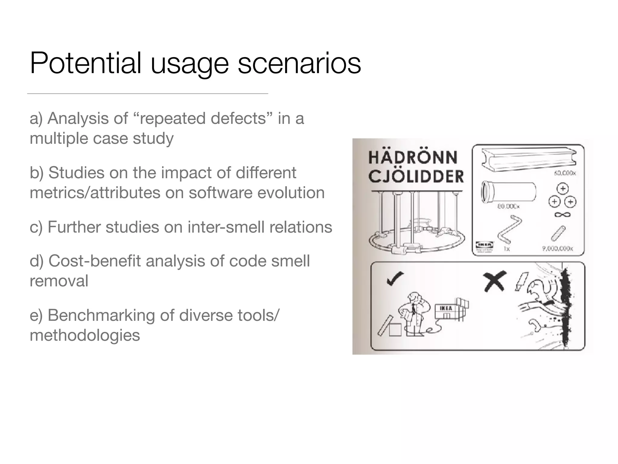 Potential usage scenarios
a) Analysis of “repeated defects” in a
multiple case study
b) Studies on the impact of diﬀerent
metrics/attributes on software evolution
c) Further studies on inter-smell relations
d) Cost-beneﬁt analysis of code smell
removal
e) Benchmarking of diverse tools/
methodologies
 