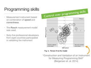 Programming skills
• Measurement instrument based
on combination of speed and
correctness.
• The Rasch measurement model
was used.
• Sixty-ﬁve professional developers
from eight countries participated
in validating the instrument
“Construction and Validation of an Instrument

for Measuring Programming Skill”

(Bergersen et. al. 2014)
Control over programming skills
 