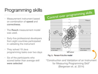 Programming skills
• Measurement instrument based
on combination of speed and
correctness.
• The Rasch measurement model
was used.
• Sixty-ﬁve professional developers
from eight countries participated
in validating the instrument
• They solved 19 Java
programming tasks over two days
• Six of the participants who
scored better than average skill
were selected
“Construction and Validation of an Instrument

for Measuring Programming Skill”

(Bergersen et. al. 2014)
Control over programming skills
 