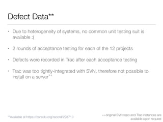Defect Data**
• Due to heterogeneity of systems, no common unit testing suit is
available :(
• 2 rounds of acceptance testing for each of the 12 projects
• Defects were recorded in Trac after each acceptance testing
• Trac was too tightly-integrated with SVN, therefore not possible to
install on a server
++
++original SVN repo and Trac instances are
available upon request
**Available at https://zenodo.org/record/293719
 