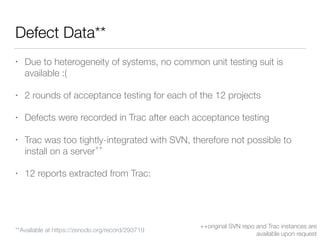 Defect Data**
• Due to heterogeneity of systems, no common unit testing suit is
available :(
• 2 rounds of acceptance testing for each of the 12 projects
• Defects were recorded in Trac after each acceptance testing
• Trac was too tightly-integrated with SVN, therefore not possible to
install on a server
++
• 12 reports extracted from Trac:
++original SVN repo and Trac instances are
available upon request
**Available at https://zenodo.org/record/293719
 