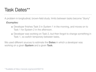 Task Dates**
A problem in longitudinal, brown-ﬁeld study: limits between tasks become “blurry”
Examples:
Developer ﬁnishes Task 3 in System 1 in the morning, and moves on to
Task 1 for System 2 in the afternoon.
Developer was working on Task 2, but then forgot to change something in
Task 1, so switch temporary between tasks.
We used different sources to estimate the Dates in which a developer was
working on a given System and a given Task.
**Available at https://zenodo.org/record/293719
 