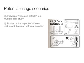 Potential usage scenarios
a) Analysis of “repeated defects” in a
multiple case study
b) Studies on the impact of diﬀerent
metrics/attributes on software evolution
 