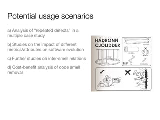 Potential usage scenarios
a) Analysis of “repeated defects” in a
multiple case study
b) Studies on the impact of diﬀerent
metrics/attributes on software evolution
c) Further studies on inter-smell relations
d) Cost-beneﬁt analysis of code smell
removal
 