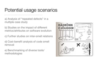 Potential usage scenarios
a) Analysis of “repeated defects” in a
multiple case study
b) Studies on the impact of diﬀerent
metrics/attributes on software evolution
c) Further studies on inter-smell relations
d) Cost-beneﬁt analysis of code smell
removal
e) Benchmarking of diverse tools/
methodologies
 