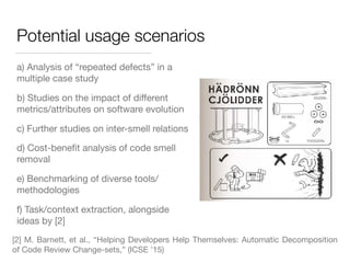 Potential usage scenarios
a) Analysis of “repeated defects” in a
multiple case study
b) Studies on the impact of diﬀerent
metrics/attributes on software evolution
c) Further studies on inter-smell relations
d) Cost-beneﬁt analysis of code smell
removal
e) Benchmarking of diverse tools/
methodologies
f) Task/context extraction, alongside
ideas by [2]
[2] M. Barnett, et al., “Helping Developers Help Themselves: Automatic Decomposition
of Code Review Change-sets,” (ICSE ’15) 
 