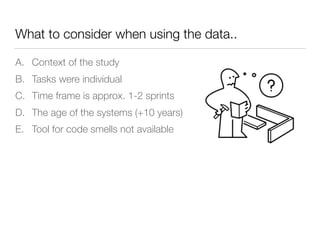 What to consider when using the data..
A. Context of the study
B. Tasks were individual
C. Time frame is approx. 1-2 sprints
D. The age of the systems (+10 years)
E. Tool for code smells not available
 