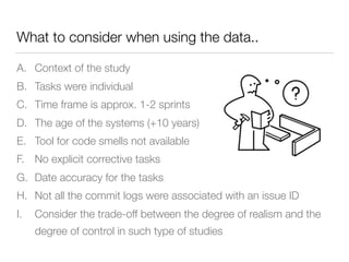 What to consider when using the data..
A. Context of the study
B. Tasks were individual
C. Time frame is approx. 1-2 sprints
D. The age of the systems (+10 years)
E. Tool for code smells not available
F. No explicit corrective tasks
G. Date accuracy for the tasks
H. Not all the commit logs were associated with an issue ID
I. Consider the trade-off between the degree of realism and the
degree of control in such type of studies
 