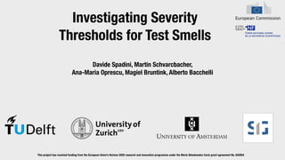 Investigating Severity
Thresholds for Test Smells
Davide Spadini, Martin Schvarcbacher,


Ana-Maria Oprescu, Magiel Bruntink, Alberto Bacchelli
This project has received funding from the European Union’s Horizon 2020 research and innovation programme under the Marie Sklodowska-Curie grant agreement No. 642954


 