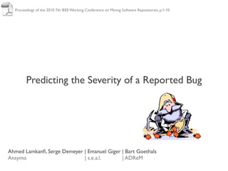 Proceedings of the 2010 7th IEEE Working Conference on Mining Software Repositories, p.1-10




        Predicting the Severity of a Reported Bug




Ahmed Lamkanﬁ, Serge Demeyer | Emanuel Giger | Bart Goethals
Ansymo                       | s.e.a.l.      | ADReM
 