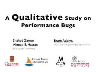 A   Qualitative Study on
            Performance Bugs

    Shahed Zaman               Bram%Adams
    Ahmed E. Hassan            MCIS,&École&Polytechnique&de&Montréal
    SAIL, Queen’s University
 