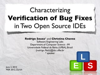 Characterizing
 Veriﬁcation of Bug Fixes
  in Two Open Source IDEs
                   Rodrigo Souza* and Christina Chavez
                             Software Engineering Labs
                      Department of Computer Science - IM
                    Universidade Federal da Bahia (UFBA), Brazil
                            {rodrigo, ﬂach}@dcc.ufba.br
                                      * speaker




June 2, 2012
MSR 2012, Zürich
 