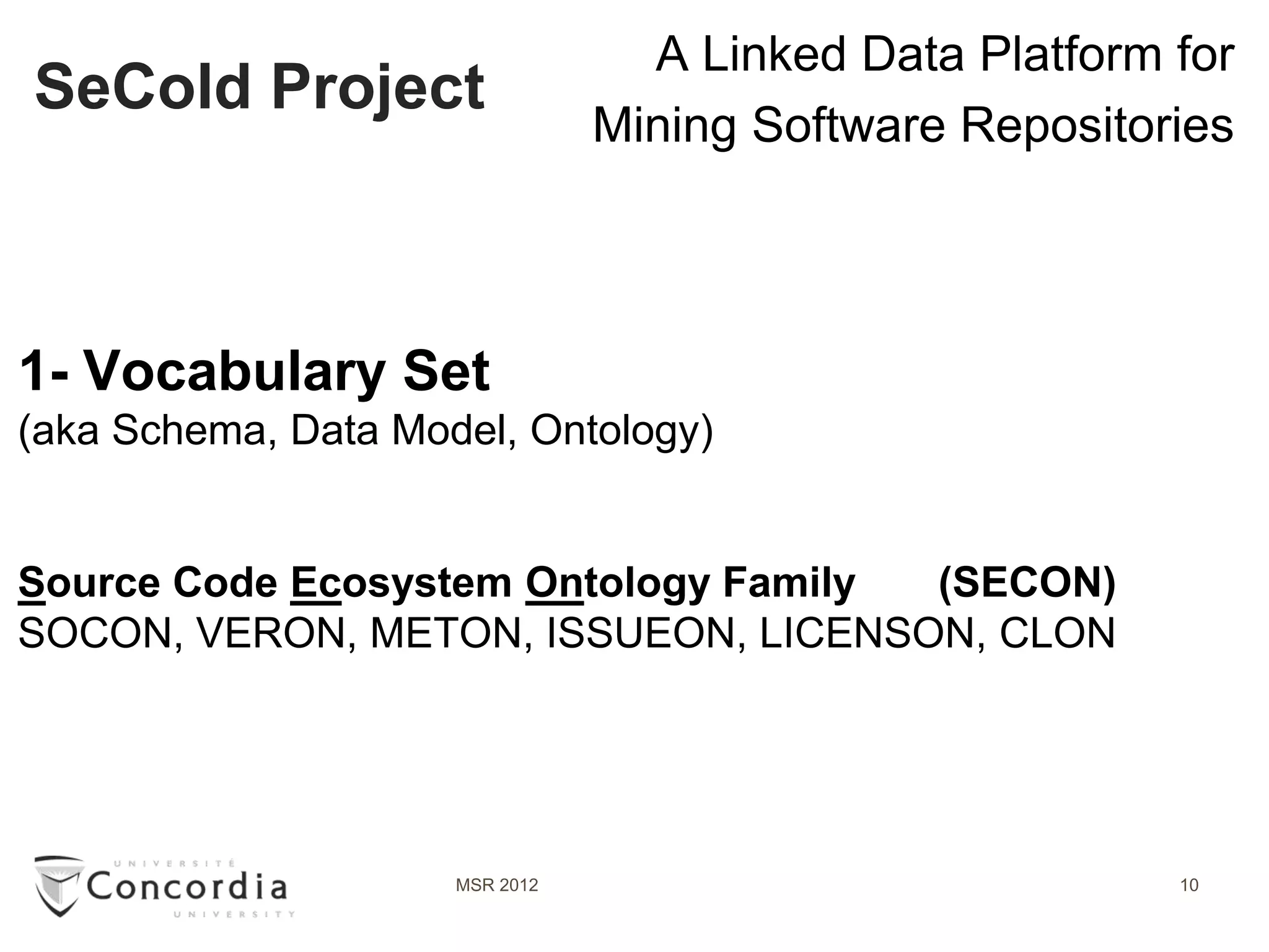 A Linked Data Platform for
SeCold Project
                                Mining Software Repositories




1- Vocabulary Set
(aka Schema, Data Model, Ontology)


Source Code Ecosystem Ontology Family (SECON)
SOCON, VERON, METON, ISSUEON, LICENSON, CLON




                     MSR 2012                            10
 