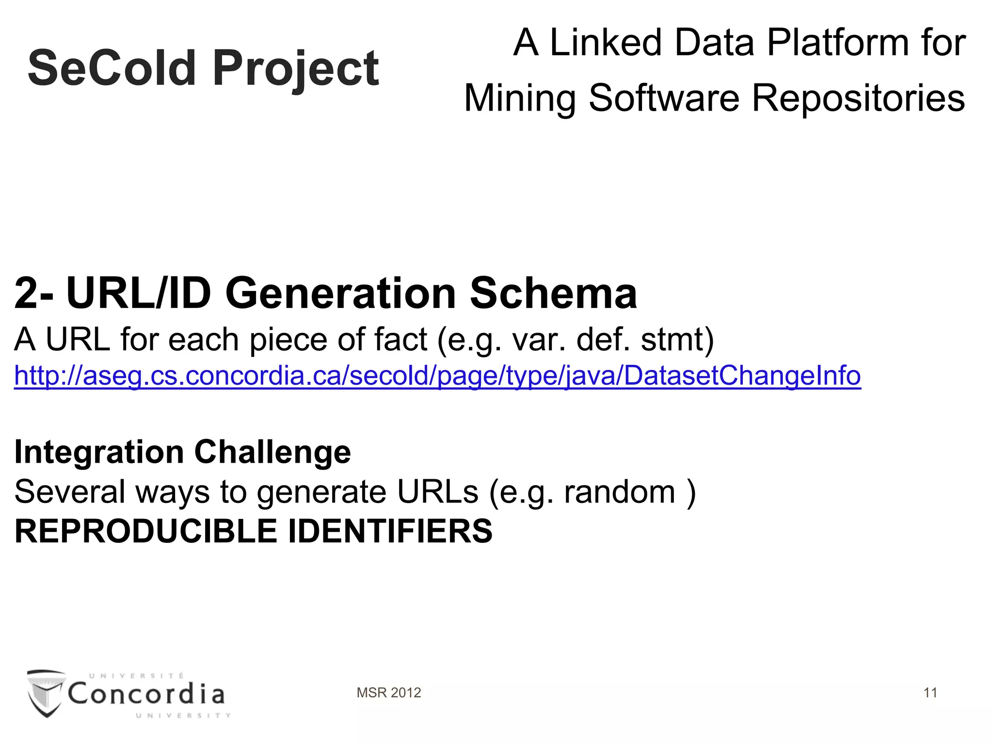 A Linked Data Platform for
 SeCold Project
                                      Mining Software Repositories




2- URL/ID Generation Schema
A URL for each piece of fact (e.g. var. def. stmt)
http://aseg.cs.concordia.ca/secold/page/type/java/DatasetChangeInfo

Integration Challenge
Several ways to generate URLs (e.g. random )
REPRODUCIBLE IDENTIFIERS



                           MSR 2012                                   11
 