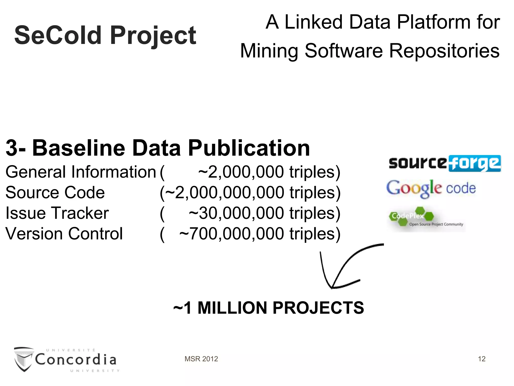 A Linked Data Platform for
 SeCold Project
                                  Mining Software Repositories



3- Baseline Data Publication
General Information (    ~2,000,000 triples)
Source Code         (~2,000,000,000 triples)
Issue Tracker       ( ~30,000,000 triples)
Version Control     ( ~700,000,000 triples)



                      ~1 MILLION PROJECTS

                       MSR 2012                            12
 