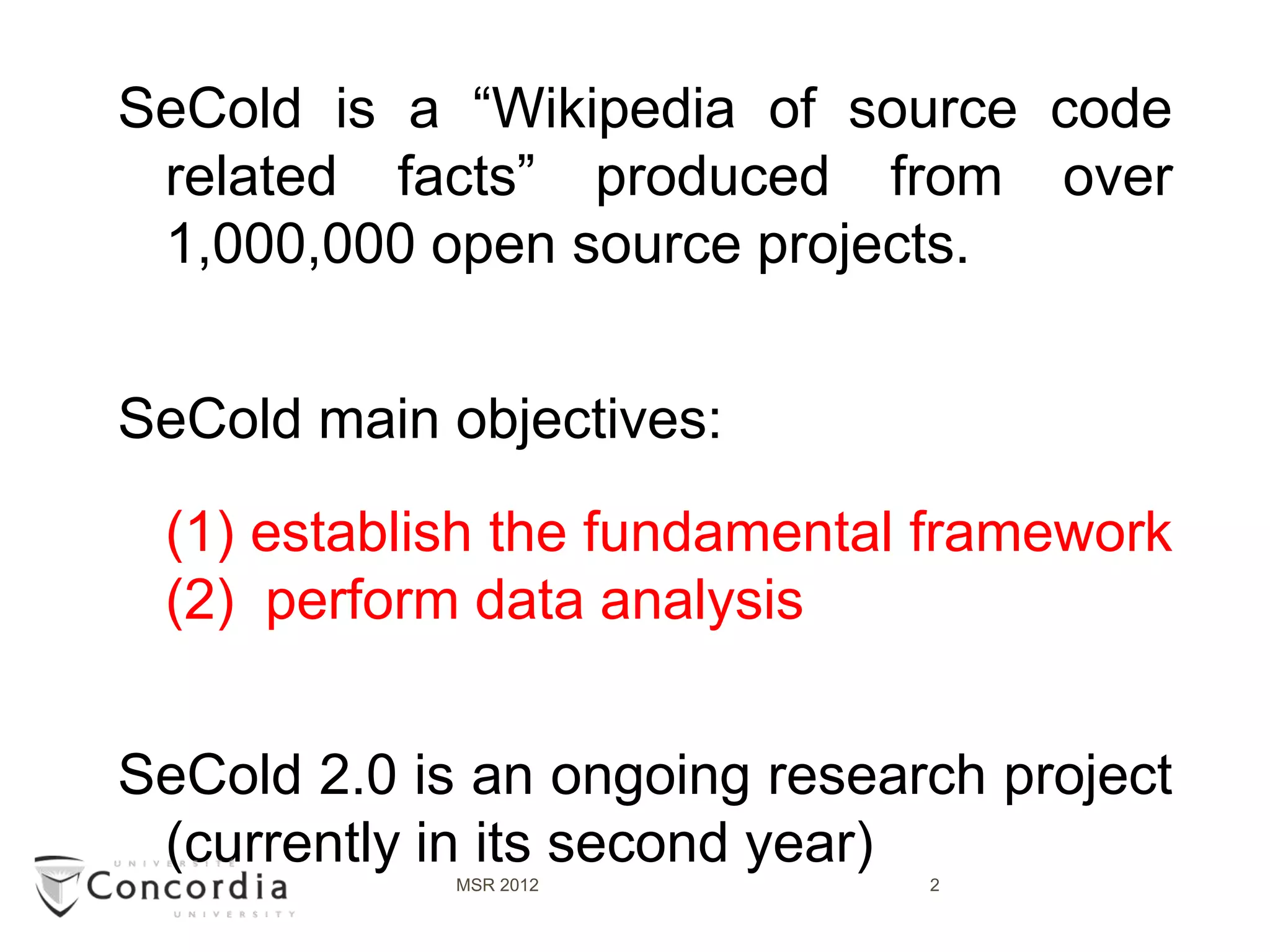 SeCold is a “Wikipedia of source code
 related facts” produced from over
 1,000,000 open source projects.


SeCold main objectives:
 (1) establish the fundamental framework
 (2) perform data analysis


SeCold 2.0 is an ongoing research project
 (currently in its second year)
             MSR 2012          2
 