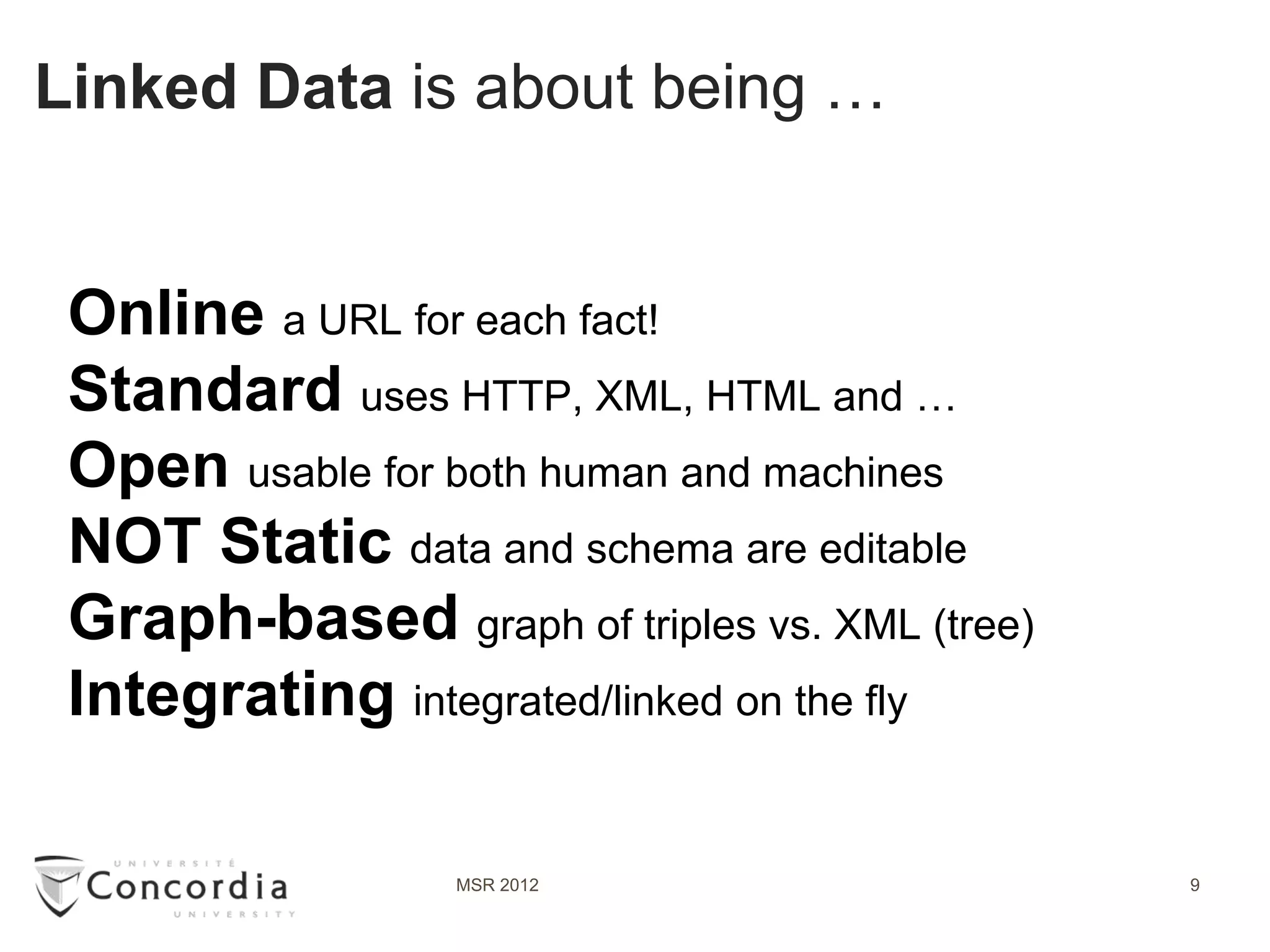 Linked Data is about being …


 Online a URL for each fact!
 Standard uses HTTP, XML, HTML and …
 Open usable for both human and machines
 NOT Static data and schema are editable
 Graph-based graph of triples vs. XML (tree)
 Integrating integrated/linked on the fly

                  MSR 2012                     9
 
