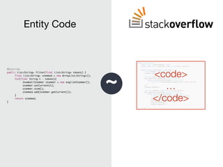 ~
<code>
…
</code>
@Override
public List<String> filter(final List<String> tokens) {
final List<String> stemmed = new ArrayList<String>();
for(final String t : tokens){
SnowballStemmer stemmer = new englishStemmer();
stemmer.setCurrent(t);
stemmer.stem();
stemmed.add(stemmer.getCurrent());
}
return stemmed;
}
Entity Code
 