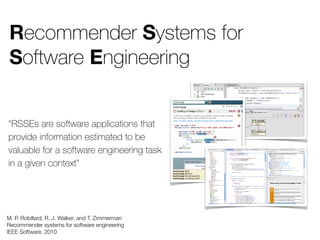 Recommender Systems for
Software Engineering
M. P. Robillard, R. J. Walker, and T. Zimmerman
Recommender systems for software engineering
IEEE Software, 2010
“RSSEs are software applications that
provide information estimated to be
valuable for a software engineering task
in a given context”
 