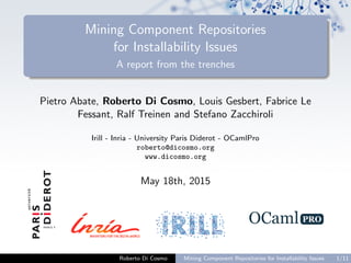 Mining Component Repositories
for Installability Issues
A report from the trenches
Pietro Abate, Roberto Di Cosmo, Louis Gesbert, Fabrice Le
Fessant, Ralf Treinen and Stefano Zacchiroli
Irill - Inria - University Paris Diderot - OCamlPro
roberto@dicosmo.org
www.dicosmo.org
May 18th, 2015
Roberto Di Cosmo Mining Component Repositories for Installability Issues 1/11
 