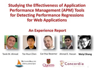 1
Studying the Effectiveness of Application
Performance Management (APM) Tools
for Detecting Performance Regressions
for Web Applications
Tse-Hsun Chen Ahmed E. Hassan Weiyi ShangTarek M. Ahmed Cor-Paul Bezemer
An Experience Report
 
