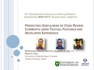 PREDICTING USEFULNESS OF CODE REVIEW
COMMENTS USING TEXTUAL FEATURES AND
DEVELOPER EXPERIENCE
Mohammad Masudur Rahman, Chanchal K. Roy, and
Raula G. Kula*
University of Saskatchewan, Canada,
Osaka University, Japan*
14th International Conference on Mining Software
Repositories (MSR 2017), Buenos Aires, Argentina
 