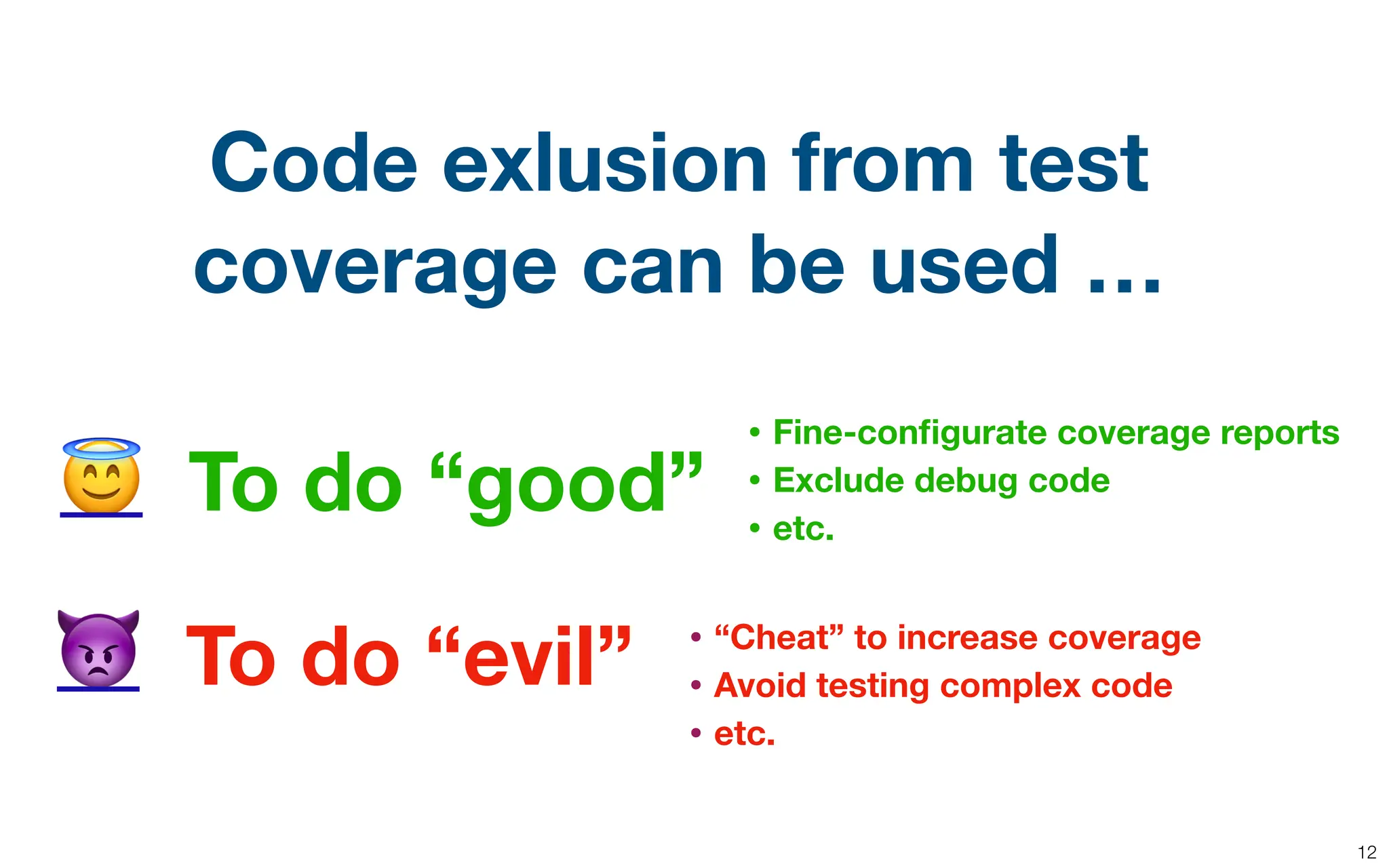 12
To do “good”
To do “evil”
😇
👿
Code exlusion from test
coverage can be used …
• “Cheat” to increase coverage
• Avoid testing complex code
• etc.
• Fine-con
fi
gurate coverage reports
• Exclude debug code
• etc.
 