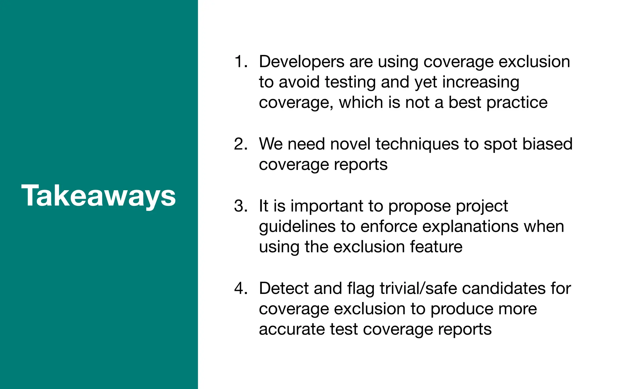 1. Developers are using coverage exclusion
to avoid testing and yet increasing
coverage, which is not a best practice
2. We need novel techniques to spot biased
coverage reports
3. It is important to propose project
guidelines to enforce explanations when
using the exclusion feature
4. Detect and
fl
ag trivial/safe candidates for
coverage exclusion to produce more
accurate test coverage reports
Takeaways
 