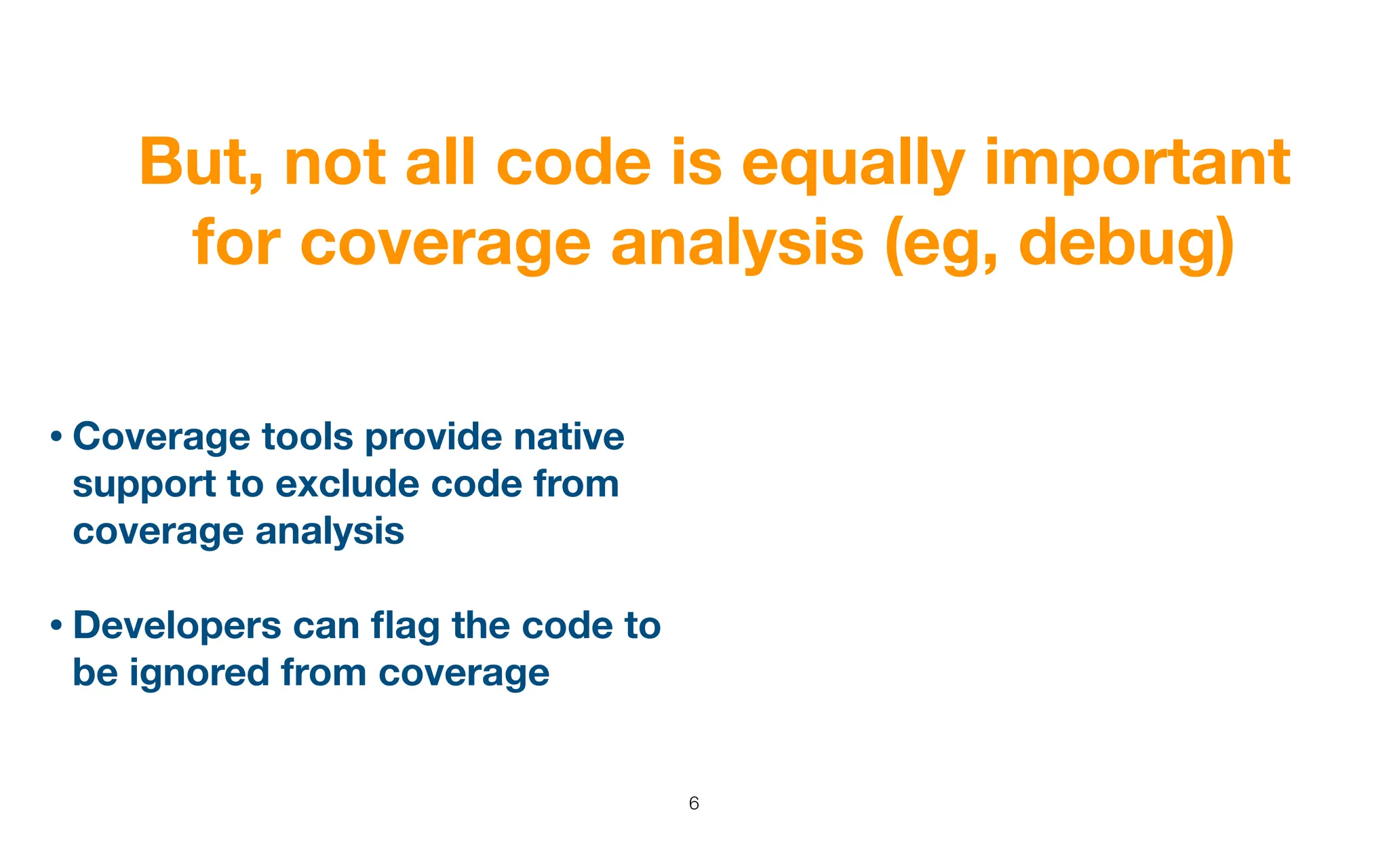 But, not all code is equally important
for coverage analysis (eg, debug)
6
• Coverage tools provide native
support to exclude code from
coverage analysis
• Developers can
fl
ag the code to
be ignored from coverage
 