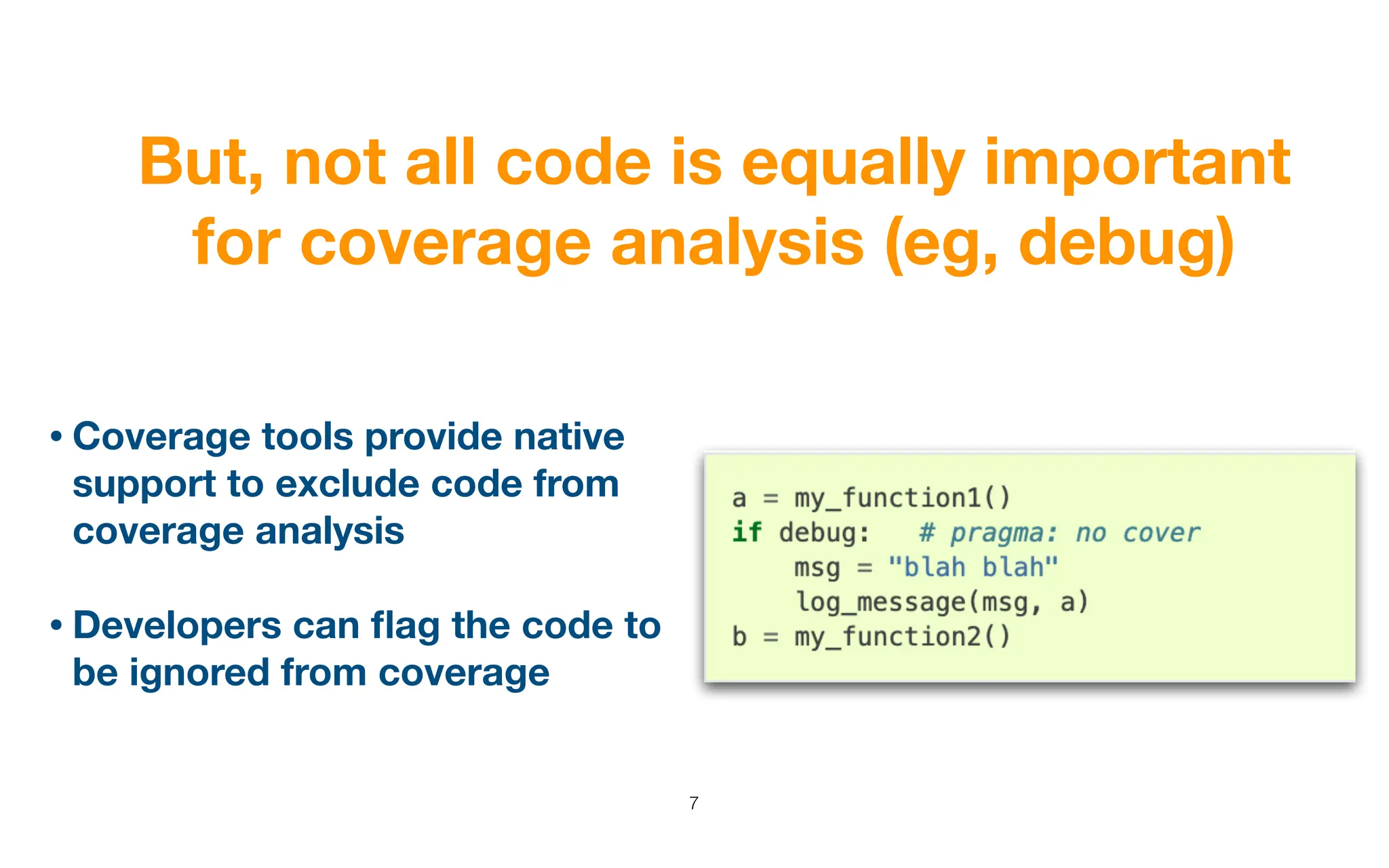 But, not all code is equally important
for coverage analysis (eg, debug)
7
• Coverage tools provide native
support to exclude code from
coverage analysis
• Developers can
fl
ag the code to
be ignored from coverage
 