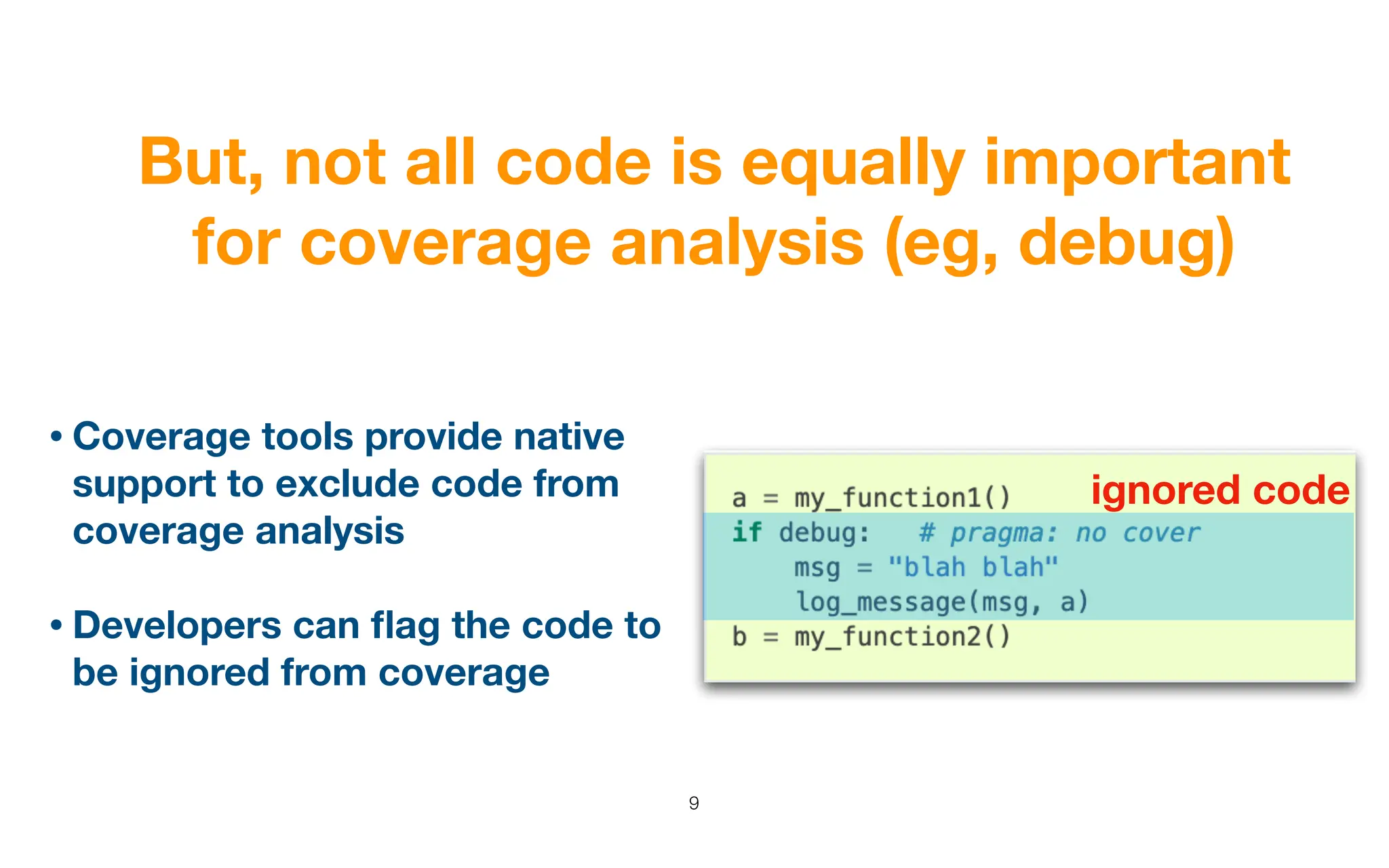 But, not all code is equally important
for coverage analysis (eg, debug)
9
• Coverage tools provide native
support to exclude code from
coverage analysis
• Developers can
fl
ag the code to
be ignored from coverage
ignored code
 