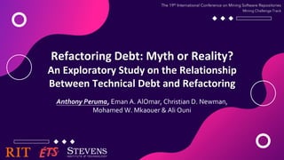 Refactoring Debt: Myth or Reality?
An Exploratory Study on the Relationship
Between Technical Debt and Refactoring
Anthony Peruma, Eman A. AlOmar, Christian D. Newman,
Mohamed W. Mkaouer & Ali Ouni
The 19th International Conference on Mining Software Repositories
Mining Challenge Track
 