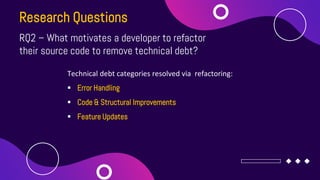 Research Questions
RQ2 – What motivates a developer to refactor
their source code to remove technical debt?
Technical debt...