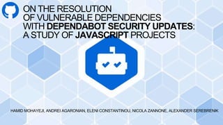 ON THE RESOLUTION
OF VULNERABLE DEPENDENCIES
WITH DEPENDABOT SECURITY UPDATES:
A STUDY OF JAVASCRIPT PROJECTS
HAMID MOHAYEJI, ANDREI AGARONIAN, ELENI CONSTANTINOU, NICOLA ZANNONE, ALEXANDER SEREBRENIK
 